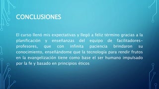 CONCLUSIONES
El curso llenó mis expectativas y llegó a feliz término gracias a la
planificación y enseñanzas del equipo de facilitadores-
profesores, que con infinita paciencia brindaron su
conocimiento, enseñándome que la tecnología para rendir frutos
en la evangelización tiene como base el ser humano impulsado
por la fe y basado en principios éticos
 