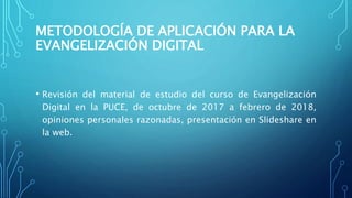 METODOLOGÍA DE APLICACIÓN PARA LA
EVANGELIZACIÓN DIGITAL
• Revisión del material de estudio del curso de Evangelización
Digital en la PUCE, de octubre de 2017 a febrero de 2018,
opiniones personales razonadas, presentación en Slideshare en
la web.
 