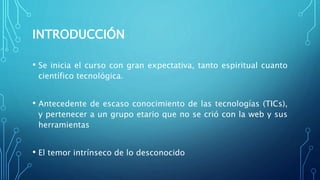 INTRODUCCIÓN
• Se inicia el curso con gran expectativa, tanto espiritual cuanto
científico tecnológica.
• Antecedente de escaso conocimiento de las tecnologías (TICs),
y pertenecer a un grupo etario que no se crió con la web y sus
herramientas
• El temor intrínseco de lo desconocido
 
