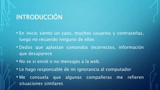 INTRODUCCIÓN
• En inicio siento un caos, muchos usuarios y contraseñas,
luego no recuerdo ninguno de ellos
• Dedos que aplastan comandos incorrectos, información
que desaparece
• No se si envié o no mensajes a la web.
• Le hago responsable de mi ignorancia al computador
• Me consuela que algunas compañeras me refieren
situaciones similares
 