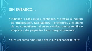 SIN EMBARGO…
• Pidiendo a Dios guía y confianza, y gracias al equipo
de organización, facilitadores - profesores y el apoyo
de los compañeros, el curso siembra buena semilla y
empieza a dar pequeños frutos progresivamente.
• Y es así como empiezo a ver la luz del conocimiento:
 