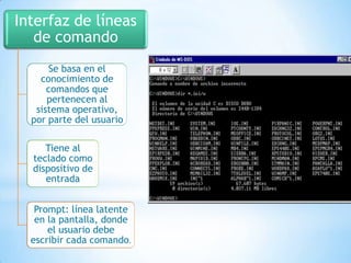 Interfaz de líneas
de comando
Se basa en el
conocimiento de
comandos que
pertenecen al
sistema operativo,
por parte del usuario
Tiene al
teclado como
dispositivo de
entrada
Prompt: línea latente
en la pantalla, donde
el usuario debe
escribir cada comando.

 
