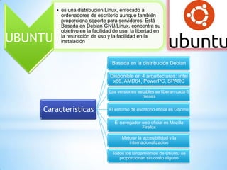 UBUNTU

• es una distribución Linux, enfocado a
ordenadores de escritorio aunque también
proporciona soporte para servidores. Está
Basada en Debian GNU/Linux, concentra su
objetivo en la facilidad de uso, la libertad en
la restricción de uso y la facilidad en la
instalación

Basada en la distribución Debian
Disponible en 4 arquitecturas: Intel
x86, AMD64, PowerPC, SPARC
Las versiones estables se liberan cada 6
meses

Características

El entorno de escritorio oficial es Gnome
El navegador web oficial es Mozilla
Firefox
Mejorar la accesibilidad y la
internacionalización
Todos los lanzamientos de Ubuntu se
proporcionan sin costo alguno

 