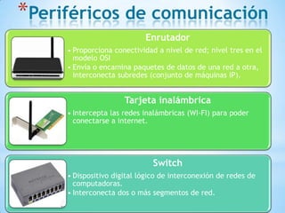 *Periféricos de comunicación
Enrutador
• Proporciona conectividad a nivel de red; nivel tres en el
modelo OSI
• Envía o encamina paquetes de datos de una red a otra,
interconecta subredes (conjunto de máquinas IP).

Tarjeta inalámbrica
• Intercepta las redes inalámbricas (WI-FI) para poder
conectarse a internet.

Switch
• Dispositivo digital lógico de interconexión de redes de
computadoras.
• Interconecta dos o más segmentos de red.

 