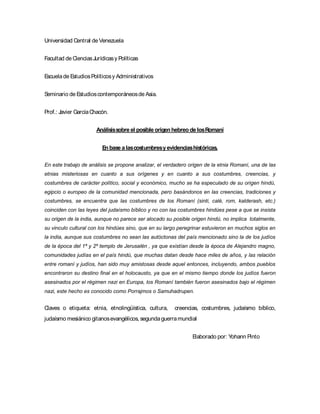 Universidad Central de Venezuela
Facultad de CienciasJurídicasy Políticas
Escuelade EstudiosPolíticosy Administrativos
Seminario de Estudioscontemporáneosde Asia.
Prof.: Javier GarcíaChacón.
Análisissobre el posible origen hebreo de losRomaní
En base a lascostumbresyevidenciashistóricas.
En este trabajo de análisis se propone analizar, el verdadero origen de la etnia Romaní, una de las
etnias misteriosas en cuanto a sus orígenes y en cuanto a sus costumbres, creencias, y
costumbres de carácter político, social y económico, mucho se ha especulado de su origen hindú,
egipcio o europeo de la comunidad mencionada, pero basándonos en las creencias, tradiciones y
costumbres, se encuentra que las costumbres de los Romaní (sinti, calé, rom, kalderash, etc.)
coinciden con las leyes del judaísmo bíblico y no con las costumbres hindúes pese a que se insista
su origen de la india, aunque no parece ser alocado su posible origen hindú, no implica totalmente,
su vinculo cultural con los hindúes sino, que en su largo peregrinar estuvieron en muchos siglos en
la india, aunque sus costumbres no sean las autóctonas del país mencionado sino la de los judíos
de la época del 1ª y 2º templo de Jerusalén , ya que existían desde la época de Alejandro magno,
comunidades judías en el país hindú, que muchas datan desde hace miles de años, y las relación
entre romaní y judíos, han sido muy amistosas desde aquel entonces, incluyendo, ambos pueblos
encontraron su destino final en el holocausto, ya que en el mismo tiempo donde los judíos fueron
asesinados por el régimen nazi en Europa, los Romaní también fueron asesinados bajo el régimen
nazi, este hecho es conocido como Porrajmos o Samuhadrupen.
Claves o etiqueta: etnia, etnolingüística, cultura, creencias, costumbres, judaísmo bíblico,
judaísmo mesiánico gitanosevangélicos, segundaguerramundial
Elaborado por: Yohann Pinto
 