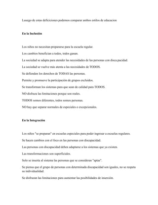 Luuego de estas deficiciones podemos comparar ambos estilos de educacion
En la Inclusión
Los niños no necesitan prepararse para la escuela regular.
Los cambios benefician a todos, todos ganan.
La sociedad se adapta para atender las necesidades de las personas con disca.pacidad.
La sociedad se vuelve más atenta a las necesidades de TODOS.
Se defienden los derechos de TODAS las personas.
Permite y promueve la participación de grupos excluidos.
Se transforman los sistemas para que sean de calidad para TODOS.
NO disfraza las limitaciones porque son reales.
TODOS somos diferentes, todos somos personas.
NO hay que separar normales de especiales o excepcionales.
En la Integración
Los niños "se preparan" en escuelas especiales para poder ingresar a escuelas regulares.
Se hacen cambios con el foco en las personas con discapacidad.
Las personas con discapacidad deben adaptarse a los sistemas que ya existen.
Las transformaciones son superficiales.
Solo se inserta al sistema las personas que se consideran "aptas".
Se piensa que el grupo de personas con determinada discapacidad son iguales, no se respeta
su individualidad.
Se disfrazan las limitaciones para aumentar las posibilidades de inserción.
 