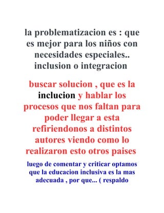 la problematizacion es : que
es mejor para los niños con
necesidades especiales..
inclusion o integracion
buscar solucion , que es la
inclucion y hablar los
procesos que nos faltan para
poder llegar a esta
refiriendonos a distintos
autores viendo como lo
realizaron esto otros paises
luego de comentar y criticar optamos
que la educacion inclusiva es la mas
adecuada , por que... ( respaldo
 