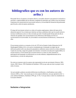 bibliografico que es con los autores de
ariba )
Para poder llevar a la práctica, de manera efectiva, un modelo educativo que potencie la inclusión es
necesario e imprescindible que los docentes compartan los principios que conlleva este movimiento.
Exponemos las características de una escuela inclusiva y la necesidad de formación del profesorado
para llevarla a cabo de manera satisfactoria.
El origen del movimiento inclusivo se sitúa en los países anglosajones, dentro del marco de la
educación especial. En un intento por sintetizar sus bases, podríamos decir que la escuela inclusiva
reconoce la diferencia como un valor, de modo que todo el mundo puede formar parte de ella en
situación de igualdad. Este reconocimiento de las diferencias individuales nos lleva al
reconocimiento de la diversidad. Así, diversidad es reconocimiento de diferencias y valoración de
ellas.
El movimiento inclusivo se remonta a la ley de 1975 de los Estados Unidos (Education for All
Handicapped Children ACt), en la cual se consideraba que el alumnado con algún tipo de
deficiencia podía recibir una educación apropiada en ambientes menos restrictivos (clase ordinaria).
A partir de esta idea, surgen dos grandes movimientos: la iniciativa de educación regular (REI) y la
escuela inclusiva. El movimiento de la escuela inclusiva se centra en cómo aumentar la
participación del alumnado con deficiencias en un aula ordinaria, independientemente de las
características y niveles de cada persona.
No existe un consenso entre los autores más representativos de este movimiento (Ainscow, 2001;
Arnaiz, 2003; Dyson, 1999; Stainback & Stainback, 1999) ya que cada uno tiene su propia visión
sobre el mismo.
Así, por ejemplo, podemos encontrar definiciones tan diferentes y clarificadoras como señala
Ainscow (2001, p. 44), “una escuela que no solo acepta la diferencia, sino que aprende de ella”, o
como definen Stainback y Stainback (1999, pp. 21-35), “es la que educa a todos los estudiantes en
la escuela ordinaria”.
Inclusion o Integracion
 