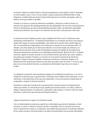 excluyente. Desde un modelo inclusivo, hemos de preguntarnos cómo atender a todo el alumnado,
no cómo atender a unos u otros. En este sentido se apoya la premisa de Michael Fullan y Andy
Hargreaves, estableciendo que merece la pena luchar para que las escuelas sean lugares cada vez
mejores en los que enseñar y aprender.
Cuando no se tienen en cuenta las diferentes necesidades y ofrecemos a todos lo mismo, no
hacemos sino ignorar la diversidad generando aún más desigualdad. Esto nos lleva necesariamente a
buscar las herramientas que den la oportunidad de participar a todos, de desarrollar capacidades
comunes por diferentes vías, porque si no estaremos favoreciendo a unas personas sobre otras.
La situación actual en España necesita lo que en palabras de Giroux son los “profesores como
intelectuales transformativos”. El intelectual transformativo es el docente que busca crear espacios
donde todos tengan las mismas posibilidades, tanto dentro de la escuela como cuando salgan de
ella. Es un profesional comprometido con la lucha por la creación de una escuela para todos. No
obstante, este autor apunta que la innovación educativa es al mismo tiempo una amenaza y un
desafío para los docentes de la escuela. Principalmente porque las medidas de las instituciones
educativas denotan poca confianza en las capacidades del profesorado. Muestra de ello es el diseño
curricular vigente en nuestras escuelas. Es un currículum técnico que define qué, cómo, cuándo y
por qué hay que enseñar. El docente se convierte así en un técnico ejecutor de las directrices
prefijadas. Aunque el discurso legislativo afirme que el profesor es autónomo, después se le
plantean una serie de protocolos educativos que tiene que seguir al pie de la letra. Y el caso es que,
pese a este escaso poder de decisión, es justamente el profesorado el que tiene en su mano el
cambio.
La calidad de la educación está estrechamente ligada con la calidad de los profesores, y no con la
calidad de los proyectos que se generen fuera. El profesor tiene calidad si tiene autonomía, si es un
intelectual, y toma decisiones de las que será responsable, y cuya conveniencia evaluará para así
comprender y mejorar la situación educativa.
Teniendo en cuenta que el profesor de la escuela inclusiva necesita conocer la naturaleza de la
cultura que enseña, ser consciente de lo que significa una escuela inclusiva, ser crítico, reflexivo,
trabajar cooperativamente, ser autónomo y responsable, saber analizar, y en base a todo esto tomar
decisiones, resulta obvio que necesita una formación reflexiva.
Algunas características a seguir en la inclusión escolar:
Una vez determinadas las atenciones especificas e individuales que precisa el alumnado, se hará
necesario ver cómo se ordena el contexto escuela y comunidad, cómo se articulan los recursos,
cómo se potencian los mismos y se optimizan, qué cambios hay que generar en la práctica educativa
de los centros escolares, del profesorado en las aulas, del profesorado como personas individuales,
 