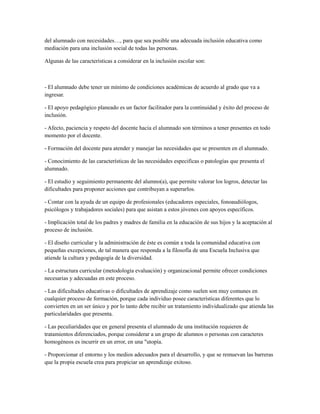 del alumnado con necesidades…, para que sea posible una adecuada inclusión educativa como
mediación para una inclusión social de todas las personas.
Algunas de las características a considerar en la inclusión escolar son:
- El alumnado debe tener un mínimo de condiciones académicas de acuerdo al grado que va a
ingresar.
- El apoyo pedagógico planeado es un factor facilitador para la continuidad y éxito del proceso de
inclusión.
- Afecto, paciencia y respeto del docente hacia el alumnado son términos a tener presentes en todo
momento por el docente.
- Formación del docente para atender y manejar las necesidades que se presenten en el alumnado.
- Conocimiento de las características de las necesidades especificas o patologías que presenta el
alumnado.
- El estudio y seguimiento permanente del alumno(a), que permite valorar los logros, detectar las
dificultades para proponer acciones que contribuyan a superarlos.
- Contar con la ayuda de un equipo de profesionales (educadores especiales, fonoaudiólogos,
psicólogos y trabajadores sociales) para que asistan a estos jóvenes con apoyos específicos.
- Implicación total de los padres y madres de familia en la educación de sus hijos y la aceptación al
proceso de inclusión.
- El diseño curricular y la administración de éste es común a toda la comunidad educativa con
pequeñas excepciones, de tal manera que responda a la filosofía de una Escuela Inclusiva que
atiende la cultura y pedagogía de la diversidad.
- La estructura curricular (metodología evaluación) y organizacional permite ofrecer condiciones
necesarias y adecuadas en este proceso.
- Las dificultades educativas o dificultades de aprendizaje como suelen son muy comunes en
cualquier proceso de formación, porque cada individuo posee características diferentes que lo
convierten en un ser único y por lo tanto debe recibir un tratamiento individualizado que atienda las
particularidades que presenta.
- Las peculiaridades que en general presenta el alumnado de una institución requieren de
tratamientos diferenciados, porque considerar a un grupo de alumnos o personas con caracteres
homogéneos es incurrir en un error, en una "utopía.
- Proporcionar el entorno y los medios adecuados para el desarrollo, y que se remuevan las barreras
que la propia escuela crea para propiciar un aprendizaje exitoso.
 