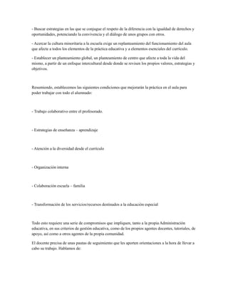 - Buscar estrategias en las que se conjugue el respeto de la diferencia con la igualdad de derechos y
oportunidades, potenciando la convivencia y el diálogo de unos grupos con otros.
- Acercar la cultura minoritaria a la escuela exige un replanteamiento del funcionamiento del aula
que afecte a todos los elementos de la práctica educativa y a elementos esenciales del currículo.
- Establecer un planteamiento global, un planteamiento de centro que afecte a toda la vida del
mismo, a partir de un enfoque intercultural desde donde se revisen los propios valores, estrategias y
objetivos.
Resumiendo, establecemos las siguientes condiciones que mejorarán la práctica en el aula para
poder trabajar con todo el alumnado:
- Trabajo colaborativo entre el profesorado.
- Estrategias de enseñanza – aprendizaje
- Atención a la diversidad desde el currículo
- Organización interna
- Colaboración escuela – familia
- Transformación de los servicios/recursos destinados a la educación especial
Todo esto requiere una serie de compromisos que impliquen, tanto a la propia Administración
educativa, en sus criterios de gestión educativa, como de los propios agentes docentes, tutoriales, de
apoyo, así como a otros agentes de la propia comunidad.
El docente precisa de unas pautas de seguimiento que les aporten orientaciones a la hora de llevar a
cabo su trabajo. Hablamos de:
 