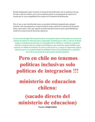 Resulta fundamental cuidar al máximo la formación del profesorado. Son los profesores los que
llevarán a cabo los cambios, por lo que no podemos pensar en una propuesta de mejora en la
escuela que no vaya acompañada de una mejora en la formación del profesorado.
Pero el caso es que el profesorado nunca se encontrará totalmente preparado para cualquier
situación. Ante esta perspectiva, la mejor formación surge a partir de la conciencia de formación
diaria y para toda la vida y que capacite al profesorado para asumir la gran responsabilidad que
conlleva la correcta toma de decisiones educativas.
En la escuela del siglo XXI al profesorado le corresponde alentar al alumnado en este proceso,
dotarles de puntos de referencia para comprender el mundo que le rodea y reforzar al mismo
tiempo su sentido de pertenencia a la comunidad. De la reflexión y revisión de su práctica
educativa surgirán tanto los cambios metodológicos como culturales, imprescindibles para
construir ese ámbito de inclusión. El centro escolar ha de ser y ocupar ese importante espacio
educativo que le corresponde donde las múltiples formas de la participación se articulen a
través de la convicción de la pertenencia al género humano.
Pero en chile no tenemos
politicas inclusivas solo
politicas de integracion !!!
ministerio de educacion
chilena:
(sacado directo del
ministerio de educacion)
Nuestro compromiso
 