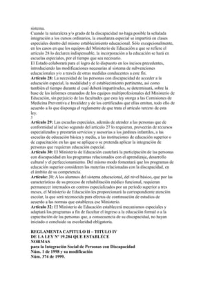 sistema.
Cuando la naturaleza y/o grado de la discapacidad no haga posible la señalada
integración a los cursos ordinarios, la enseñanza especial se impartirá en clases
especiales dentro del mismo establecimiento educacional. Sólo excepcionalmente,
en los casos en que los equipos del Ministerio de Educación a que se refiere el
artículo 28 lo declaren indispensable, la incorporación a la educación se hará en
escuelas especiales, por el tiempo que sea necesario.
El Estado colaborará para el logro de lo dispuesto en los incisos precedentes,
introduciendo las modificaciones necesarias al sistema de subvenciones
educacionales y/o a través de otras medidas conducentes a este fin.
Artículo 28: La necesidad de las personas con discapacidad de acceder a la
educación especial, la modalidad y el establecimiento pertinente, así como
también el tiempo durante el cual deberá impartírseles, se determinará, sobre la
base de los informes emanados de los equipos multiprofesionales del Ministerio de
Educación, sin perjuicio de las facultades que esta ley otorga a las Comisiones de
Medicina Preventiva e Invalidez y de los certificados que ellas emitan, todo ello de
acuerdo a lo que disponga el reglamente de que trata el artículo tercero de esta
ley.
3
Artículo 29: Las escuelas especiales, además de atender a las personas que de
conformidad al inciso segundo del artículo 27 lo requieran, proveerán de recursos
especializados y prestarán servicios y asesorías a los jardines infantiles, a las
escuelas de educación básica y media, a las instituciones de educación superior o
de capacitación en las que se aplique o se pretenda aplicar la integración de
personas que requieran educación especial.
Artículo 30: El Ministerio de Educación cautelará la participación de las personas
con discapacidad en los programas relacionados con el aprendizaje, desarrollo
cultural y el perfeccionamiento. Del mismo modo fomentará que los programas de
educación superior consideren las materias relacionadas con la discapacidad, en
el ámbito de su competencia.
Artículo: 31: A los alumnos del sistema educacional, del nivel básico, que por las
características de su proceso de rehabilitación médico funcional, requieran
permanecer internados en centros especializados por un período superior a tres
meses, el Ministerio de Educación les proporcionará la correspondiente atención
escolar, la que será reconocida para efectos de continuación de estudios de
acuerdo a las normas que establezca ese Ministerio.
Artículo 32: El Ministerio de Educación establecerá mecanismos especiales y
adaptará los programas a fin de facultar el ingreso a la educación formal o a la
capacitación de las personas que, a consecuencia de su discapacidad, no hayan
iniciado o concluido su escolaridad obligatoria.
REGLAMENTA CAPITULO II – TITULO IV
DE LA LEY Nº 19.284 QUE ESTABLECE
NORMAS
para la Integración Social de Personas con Discapacidad
Núm. 1 de 1998 y su modificación
Núm. 374 de 1999.
 