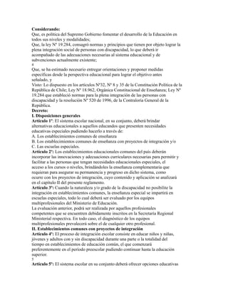 Considerando:
Que, es política del Supremo Gobierno fomentar el desarrollo de la Educación en
todos sus niveles y modalidades;
Que, la ley Nº 19.284, consagró normas y principios que tienen por objeto lograr la
plena integración social de personas con discapacidad, lo que deberá ir
acompañado de las adecuaciones necesarias al sistema educacional y de
subvenciones actualmente existente;
4
Que, se ha estimado necesario entregar orientaciones y proponer medidas
específicas desde la perspectiva educacional para lograr el objetivo antes
señalado, y
Visto: Lo dispuesto en los artículos Nº32, Nº 8 y 35 de la Constitución Política de la
República de Chile; Ley Nº 18.962, Orgánica Constitucional de Enseñanza; Ley Nº
19.284 que estableció normas para la plena integración de las personas con
discapacidad y la resolución Nº 520 de 1996, de la Contraloría General de la
República.
Decreto:
I. Disposiciones generales
Artículo 1º: El sistema escolar nacional, en su conjunto, deberá brindar
alternativas educacionales a aquellos educandos que presenten necesidades
educativas especiales pudiendo hacerlo a través de:
A. Los establecimientos comunes de enseñanza
B. Los establecimientos comunes de enseñanza con proyectos de integración y/o
C. Las escuelas especiales.
Artículo 2º: Los establecimientos educacionales comunes del país deberán
incorporar las innovaciones y adecuaciones curriculares necesarias para permitir y
facilitar a las personas que tengan necesidades educacionales especiales, el
acceso a los cursos o niveles, brindándoles la enseñanza complementaria que
requieran para asegurar su permanencia y progreso en dicho sistema, como
ocurre con los proyectos de integración, cuyo contenido y aplicación se analizará
en el capítulo II del presente reglamento.
Artículo 3º: Cuando la naturaleza y/o grado de la discapacidad no posibilite la
integración en establecimientos comunes, la enseñanza especial se impartirá en
escuelas especiales, todo lo cual deberá ser evaluado por los equipos
multiprofesionales del Ministerio de Educación.
La evaluación anterior, podrá ser realizada por aquellos profesionales
competentes que se encuentren debidamente inscritos en la Secretaría Regional
Ministerial respectiva. En todo caso, el diagnóstico de los equipos
multiprofesionales prevalecerá sobre el de cualquier otro profesional.
II. Establecimientos comunes con proyectos de integración
Artículo 4º: El proceso de integración escolar consiste en educar niños y niñas,
jóvenes y adultos con y sin discapacidad durante una parte o la totalidad del
tiempo en establecimientos de educación común, el que comenzará
preferentemente en el período preescolar pudiendo continuar hasta la educación
superior.
5
Artículo 5º: El sistema escolar en su conjunto deberá ofrecer opciones educativas
 