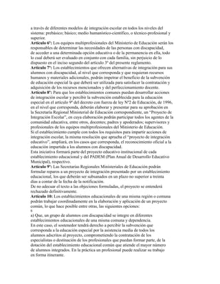 a través de diferentes modelos de integración escolar en todos los niveles del
sistema: prebásico; básico; medio humanístico-científico, o técnico-profesional y
superior.
Artículo 6º: Los equipos multiprofesionales del Ministerio de Educación serán los
responsables de determinar las necesidades de las personas con discapacidad,
de acceder a una determinada opción educativa o de la permanencia en ella, todo
lo cual deberá ser evaluado en conjunto con cada familia, sin perjuicio de lo
dispuesto en el inciso segundo del artículo 3º del presente reglamento.
Artículo 7º: Los establecimientos que ofrecen alternativas de integración para sus
alumnos con discapacidad, al nivel que corresponda y que requieran recursos
humanos y materiales adicionales, podrán impetrar el beneficio de la subvención
de educación especial la que deberá ser utilizada para satisfacer la contratación y
adquisición de los recursos mencionados y del perfeccionamiento docente.
Artículo 8º: Para que los establecimientos comunes puedan desarrollar acciones
de integración escolar y percibir la subvención establecida para la educación
especial en el artículo 9º del decreto con fuerza de ley Nº2 de Educación, de 1996,
en el nivel que corresponda, deberán elaborar y presentar para su aprobación en
la Secretaría Regional Ministerial de Educación correspondiente, un “Proyecto de
Integración Escolar”, en cuya elaboración podrán participar todos los agentes de la
comunidad educativa, entre otros, docentes; padres y apoderados; supervisores y
profesionales de los equipos multiprofesionales del Ministerio de Educación.
Si el establecimiento cumple con todos los requisitos para impartir acciones de
integración escolar, la misma resolución que aprueba el “proyecto de integración
educativo”, ampliará, en los casos que corresponda, el reconocimiento oficial a la
educación impartida a los alumnos con discapacidad.
Esta iniciativa formará parte del proyecto educativo institucional de cada
establecimiento educacional y del PADEM (Plan Anual de Desarrollo Educativo
Municipal), respectivo.
Artículo 9º: Las Secretarías Regionales Ministeriales de Educación podrán
formular reparos a un proyecto de integración presentado por un establecimiento
educacional, los que deberán ser subsanados en un plazo no superior a treinta
días a contar de la fecha de la notificación.
De no adecuar el texto a las objeciones formuladas, el proyecto se entenderá
rechazado definitivamente.
Artículo 10: Los establecimientos educacionales de una misma región o comuna
podrán trabajar coordinadamente en la elaboración y aplicación de un proyecto
común, lo que hace posible entre otras, las siguientes opciones:
6
a) Que, un grupo de alumnos con discapacidad se integre en diferentes
establecimientos educacionales de una misma comuna y dependencia.
En este caso, el sostenedor tendrá derecho a percibir la subvención que
corresponda a la educación especial por la asistencia media de todos los
alumnos adscritos al proyecto, comprometiendo la contratación de los
especialistas o destinación de los profesionales que puedan formar parte, de la
dotación del establecimiento educacional común que atiende el mayor número
de alumnos integrados. En la práctica un profesional puede realizar su trabajo
en forma itinerante.
 