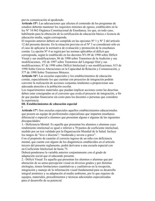 previa comunicación al apoderado.
Artículo 15º: Las adecuaciones que afecten el contenido de los programas de
estudios deberán mantener los requisitos mínimos de egreso, establecidos en la
ley Nº 18.962 Orgánica Constitucional de Enseñanza, los que, en todo caso,
habilitarán para la obtención de la certificación de educación básica o licencia de
educación media, según corresponda.
El requisito anterior deberá ser cumplido en las opciones Nº 1 y Nº 2 del artículo
12 del presente decreto. En la situación prevista en el Nº 3 se considerará sólo en
el caso de aplicarse la normativa de evaluación y promoción de la enseñanza
común. La opción Nº 4 se regirá por las normas aplicables al déficit que
corresponda, según lo establecido en los decretos Nºs 89 de 1990 sobre Déficit
Visual y sus modificaciones; 86 de 1990 sobre Trastornos de la Audición y sus
modificaciones, 192 de 1997 sobre Trastornos del Lenguaje Oral y sus
modificaciones; 87 de 1990 sobre Déficit Intelectual y sus modificaciones; 815 de
1990 Sobre Graves Alteraciones en la Capacidad de Relación y Comunicación, y
577 de 1990 Sobre Trastornos Motores.
Artículo 16º: Las escuelas especiales y los establecimientos de educación
común, especialmente los que cuentan con proyectos de integración podrán
convenir la realización de acciones conjuntas tendientes a proporcionar una
adecuada atención a la población escolar.
Los requerimientos materiales que puedan implicar acciones como las descritas
deben estar consignadas en el convenio que avala el proyecto de integración, a fin
de que puedan financiarse sin costo para los docentes o personas que considera
la experiencia.
III. Establecimientos de educación especial
8
Artículo 17º: Son escuelas especiales aquellos establecimientos educacionales
que poseen un equipo de profesionales especialistas que imparten enseñanza
diferencial o especial a alumnos que presentan alguna o algunas de las siguientes
discapacidades:
1.- Deficiencia Mental: Es aquella que presentan los alumnos o alumnas cuyo
rendimiento intelectual es igual o inferior a 70 puntos de coeficiente intelectual,
medido por un test validado por la Organización Mundial de la Salud. Incluye
los rangos de “leve o discreta”; “moderada y severa o grave”.
Con el propósito de cautelar el correcto ingreso de un niño con deficiencia
mental, que cuente con alguno de los diagnósticos establecidos en el artículo
tercero del presente reglamento, podrá derivarse a una escuela especial con
un Coeficiente Intelectual de hasta 75.
Deberá ponderarse la variable anterior conjuntamente con el grado de
adaptación social que el educando presente.
2.- Déficit Visual: Es aquella que presentan los alumnos o alumnas que por
alteración de su senso-percepción visual en diversos grados y por distintas
etiologías, tienen limitaciones cuantitativas y cualitativas en la recepción,
integración y manejo de la información visual fundamental para su desarrollo
integral armónico y su adaptación al medio ambiente, por lo que requiere de
equipos, materiales, procedimientos y técnicas adicionales especializadas
para el desarrollo de su potencial.
 