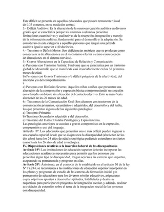 Este déficit se presenta en aquellos educandos que poseen remanente visual
de 0.33 o menos, en su medición central.
3.- Déficit Auditivo: Es la alteración de la senso-percepción auditiva en diversos
grados que se caracteriza porque los alumnos o alumnas presentan
limitaciones cuantitativas y cualitativas de la recepción, integración y manejo
de la información auditiva, fundamental para el desarrollo y la adaptación. Se
consideran en esta categoría a aquellas personas que tengan una pérdida
auditiva igual o superior a 40 decibeles.
4.- Trastorno o Déficit Motor: Son deficiencias motrices que se producen como
consecuencia de alteraciones en el mecanismo efector o como consecuencia
de alteraciones en el sistema nervioso.
5.- Graves Alteraciones en la Capacidad de Relación y Comunicación:
a) Personas con Trastorno Autista: Síndrome que se caracteriza por un trastorno
global del desarrollo que se manifiesta casi invariablemente en los 36 primeros
meses de edad.
b) Personas con Graves Trastornos y/o déficit psíquicos de la afectividad, del
intelecto y/o del comportamiento.
9
c) Personas con Disfasias Severas: Aquellos niñas o niños que presentan una
alteración de la comprensión y expresión básica comprometiendo su conexión
con el medio ambiente sin alteración del contacto afectivo. Esto se manifiesta
alrededor de los 24 meses de edad.
6.- Trastornos de la Comunicación Oral: Son alumnos con trastornos de la
comunicación primarios, secundarios o adquiridos, del desarrollo y del habla,
los que presentan algunas de las siguientes patologías:
a) Trastorno Primario.
b) Trastorno Secundario adquirido y del desarrollo.
c) Trastorno del Habla: Dislalia Patológica y Espasmotemia.
Las patologías anteriores se asocian a graves compromisos en la expresión,
comprensión y uso del lenguaje.
Artículo 18º: Los educandos que presentan uno o más déficit pueden ingresar a
una escuela especial desde que se diagnostica la discapacidad (alrededor de los
dos años) hasta los 24 años de edad cronológica pudiendo extenderse en ciertos
casos hasta los 26 años de edad cronológica.
IV. Disposiciones relativas a la inserción laboral de los discapacitados
Artículo 19º: Las instituciones de educación superior deberán incorporar las
adecuaciones académicas necesarias para permitir que las personas que
presentan algún tipo de discapacidad, tengan acceso a las carreras que impartan,
asegurando su permanencia y progreso en ellas.
Artículo 20º: Asimismo, en el contexto de lo establecido en el artículo 30 de la ley
Nº 19.284, se recomienda a las instituciones de educación superior incorporar en
los planes y programas de estudio de las carreras de formación inicial y/o
permanente de educadores para los diversos niveles educativos, asignaturas
cuyos objetivos apunten a desarrollar aptitudes, habilidades y destrezas
requeridas para participar en proyectos de integración escolar, y además, realizar
actividades de extensión sobre el tema de la integración social de las personas
con discapacidad.
 