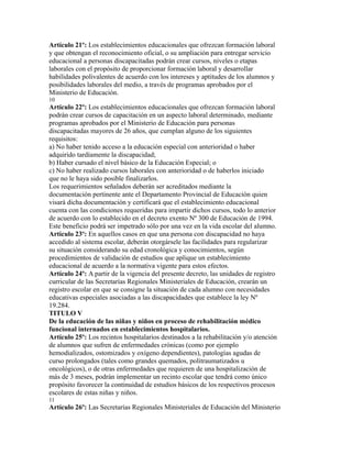 Artículo 21º: Los establecimientos educacionales que ofrezcan formación laboral
y que obtengan el reconocimiento oficial, o su ampliación para entregar servicio
educacional a personas discapacitadas podrán crear cursos, niveles o etapas
laborales con el propósito de proporcionar formación laboral y desarrollar
habilidades polivalentes de acuerdo con los intereses y aptitudes de los alumnos y
posibilidades laborales del medio, a través de programas aprobados por el
Ministerio de Educación.
10
Artículo 22º: Los establecimientos educacionales que ofrezcan formación laboral
podrán crear cursos de capacitación en un aspecto laboral determinado, mediante
programas aprobados por el Ministerio de Educación para personas
discapacitadas mayores de 26 años, que cumplan alguno de los siguientes
requisitos:
a) No haber tenido acceso a la educación especial con anterioridad o haber
adquirido tardíamente la discapacidad;
b) Haber cursado el nivel básico de la Educación Especial; o
c) No haber realizado cursos laborales con anterioridad o de haberlos iniciado
que no le haya sido posible finalizarlos.
Los requerimientos señalados deberán ser acreditados mediante la
documentación pertinente ante el Departamento Provincial de Educación quien
visará dicha documentación y certificará que el establecimiento educacional
cuenta con las condiciones requeridas para impartir dichos cursos, todo lo anterior
de acuerdo con lo establecido en el decreto exento Nº 300 de Educación de 1994.
Este beneficio podrá ser impetrado sólo por una vez en la vida escolar del alumno.
Artículo 23º: En aquellos casos en que una persona con discapacidad no haya
accedido al sistema escolar, deberán otorgársele las facilidades para regularizar
su situación considerando su edad cronológica y conocimientos, según
procedimientos de validación de estudios que aplique un establecimiento
educacional de acuerdo a la normativa vigente para estos efectos.
Artículo 24º: A partir de la vigencia del presente decreto, las unidades de registro
curricular de las Secretarías Regionales Ministeriales de Educación, crearán un
registro escolar en que se consigne la situación de cada alumno con necesidades
educativas especiales asociadas a las discapacidades que establece la ley Nº
19.284.
TITULO V
De la educación de las niñas y niños en proceso de rehabilitación médico
funcional internados en establecimientos hospitalarios.
Artículo 25º: Los recintos hospitalarios destinados a la rehabilitación y/o atención
de alumnos que sufren de enfermedades crónicas (como por ejemplo
hemodializados, ostomizados y oxígeno dependientes), patologías agudas de
curso prolongados (tales como grandes quemados, politraumatizados u
oncológicos), o de otras enfermedades que requieren de una hospitalización de
más de 3 meses, podrán implementar un recinto escolar que tendrá como único
propósito favorecer la continuidad de estudios básicos de los respectivos procesos
escolares de estas niñas y niños.
11
Artículo 26º: Las Secretarías Regionales Ministeriales de Educación del Ministerio
 