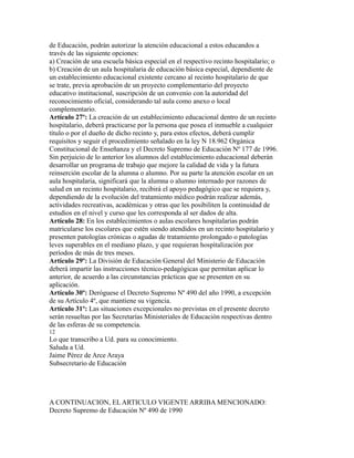de Educación, podrán autorizar la atención educacional a estos educandos a
través de las siguiente opciones:
a) Creación de una escuela básica especial en el respectivo recinto hospitalario; o
b) Creación de un aula hospitalaria de educación básica especial, dependiente de
un establecimiento educacional existente cercano al recinto hospitalario de que
se trate, previa aprobación de un proyecto complementario del proyecto
educativo institucional, suscripción de un convenio con la autoridad del
reconocimiento oficial, considerando tal aula como anexo o local
complementario.
Artículo 27º: La creación de un establecimiento educacional dentro de un recinto
hospitalario, deberá practicarse por la persona que posea el inmueble a cualquier
título o por el dueño de dicho recinto y, para estos efectos, deberá cumplir
requisitos y seguir el procedimiento señalado en la ley N 18.962 Orgánica
Constitucional de Enseñanza y el Decreto Supremo de Educación Nº 177 de 1996.
Sin perjuicio de lo anterior los alumnos del establecimiento educacional deberán
desarrollar un programa de trabajo que mejore la calidad de vida y la futura
reinserción escolar de la alumna o alumno. Por su parte la atención escolar en un
aula hospitalaria, significará que la alumna o alumno internado por razones de
salud en un recinto hospitalario, recibirá el apoyo pedagógico que se requiera y,
dependiendo de la evolución del tratamiento médico podrán realizar además,
actividades recreativas, académicas y otras que les posibiliten la continuidad de
estudios en el nivel y curso que les corresponda al ser dados de alta.
Artículo 28: En los establecimientos o aulas escolares hospitalarias podrán
matricularse los escolares que estén siendo atendidos en un recinto hospitalario y
presenten patologías crónicas o agudas de tratamiento prolongado o patologías
leves superables en el mediano plazo, y que requieran hospìtalización por
períodos de más de tres meses.
Artículo 29º: La División de Educación General del Ministerio de Educación
deberá impartir las instrucciones técnico-pedagógicas que permitan aplicar lo
anterior, de acuerdo a las circunstancias prácticas que se presenten en su
aplicación.
Artículo 30º: Deróguese el Decreto Supremo Nº 490 del año 1990, a excepción
de su Artículo 4º, que mantiene su vigencia.
Artículo 31º: Las situaciones excepcionales no previstas en el presente decreto
serán resueltas por las Secretarías Ministeriales de Educación respectivas dentro
de las esferas de su competencia.
12
Lo que transcribo a Ud. para su conocimiento.
Saluda a Ud.
Jaime Pérez de Arce Araya
Subsecretario de Educación
A CONTINUACION, EL ARTICULO VIGENTE ARRIBA MENCIONADO:
Decreto Supremo de Educación Nº 490 de 1990
 