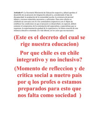 Artículo 4º: La Secretaría Ministerial de Educación respectiva, deberá aprobar el
desarrollo de un proyecto de integración educativa, considerando el tipo de
discapacidad, la aceptación de la comunidad escolar, la existencia de peronal
idóneo y recursos materiales necesarios y suficientes. Para estos efectos se
celebrará un convenio con él o los sostenedores respectivos con el objeto de
establecer las condiciones en que el proyecto se desarrollará; en especial, deberá
contener el compromiso de la contratación del especialista o especialistas que se
requieran, la experimentación gradual de la experiencia y la futura creación de una
instancia educativa orientada a la vida laboral, en los casos que sea necesario.
(Este es el decreto del cual se
rige nuestra educacion)
Por que chile es en chile
integrativo y no inclusivo?
(Momento de refleccion y de
critica social a nuetro pais
por q los profes o estamos
preparados para esto que
nos falta como sociedad )
 