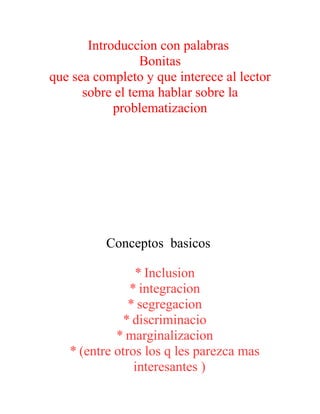 Introduccion con palabras
Bonitas
que sea completo y que interece al lector
sobre el tema hablar sobre la
problematizacion
Conceptos basicos
* Inclusion
* integracion
* segregacion
* discriminacio
* marginalizacion
* (entre otros los q les parezca mas
interesantes )
 