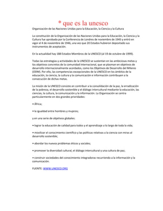 * que es la unesco
Organización de las Naciones Unidas para la Educación, la Ciencia y la Cultura
La constitución de la Organización de las Naciones Unidas para la Educación, la Ciencia y la
Cultura fue aprobada por la Conferencia de Londres de noviembre de 1945 y entró en
vigor el 4 de noviembre de 1946, una vez que 20 Estados hubieron depositado sus
instrumentos de aceptación.
En la actualidad hay 188 Estados Miembros de la UNESCO (al 19 de octubre de 1999).
Todas las estrategias y actividades de la UNESCO se sustentan en las ambiciosas metas y
los objetivos concretos de la comunidad internacional, que se plasman en objetivos de
desarrollo internacionalmente acordados, como los Objetivos de Desarrollo del Milenio
(ODM). Por ello, las competencias excepcionales de la UNESCO en los ámbitos de la
educación, la ciencia, la cultura y la comunicación e información contribuyen a la
consecución de dichas metas.
La misión de la UNESCO consiste en contribuir a la consolidación de la paz, la erradicación
de la pobreza, el desarrollo sostenible y el diálogo intercultural mediante la educación, las
ciencias, la cultura, la comunicación y la información. La Organización se centra
particularmente en dos grandes prioridades:
• África;
• la igualdad entre hombres y mujeres;
y en una serie de objetivos globales:
• lograr la educación de calidad para todos y el aprendizaje a lo largo de toda la vida;
• movilizar el conocimiento científico y las políticas relativas a la ciencia con miras al
desarrollo sostenible;
• abordar los nuevos problemas éticos y sociales;
• promover la diversidad cultural, el diálogo intercultural y una cultura de paz;
• construir sociedades del conocimiento integradoras recurriendo a la información y la
comunicación.
FUENTE: WWW.UNESCO.ORG
 