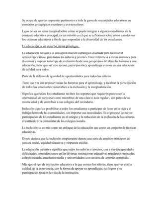 Se ocupa de aportar respuestas pertinentes a toda la gama de necesidades educativas en
contextos pedagógicos escolares y extraescolares.
Lejos de ser un tema marginal sobre cómo se puede integrar a algunos estudiantes en la
corriente educativa principal, es un método en el que se reflexiona sobre cómo transformar
los sistemas educativos a fin de que respondan a la diversidad de los estudiantes.
La educación es un derecho, no un privilegio.
La educación inclusiva es una aproximación estratégica diseñada para facilitar el
aprendizaje exitoso para todos los niño/as y jóvenes. Hace referencia a metas comunes para
disminuir y superar todo tipo de exclusión desde una perspectiva del derecho humano a una
educación; tiene que ver con acceso, participación y aprendizaje exitoso en una educación
de calidad para todos.
Parte de la defensa de igualdad de oportunidades para todos los niño/as.
Tiene que ver con remover todas las barreras para el aprendizaje, y facilitar la participación
de todos los estudiantes vulnerables a la exclusión y la marginalización.
Significa que todos los estudiantes reciben los soportes que requieren para tener la
oportunidad de participar como miembros de una clase o aula regular , con pares de su
misma edad y de contribuir a sus colegios del vecindario.
Inclusión significa posibilitar a todos los estudiantes a participar de lleno en la vida y el
trabajo dentro de las comunidades, sin importar sus necesidades. Es el proceso de mayor
participación de los estudiantes en el colegio y la reducción de la exclusión de las culturas,
el currículo y la comunidad de los colegios locales.
La inclusión se ve más como un enfoque de la educación que como un conjunto de técnicas
educativas.
Dyson destaca que la inclusión simplemente denota una serie de amplios principios de
justicia social, equidad educativa y respuesta escolar.
La educación inclusiva significa que todos los niño/as y jóvenes, con y sin discapacidad o
dificultades, aprenden juntos en las diversas instituciones educativas regulares (preescolar,
colegio/escuela, enseñanza media y universidades) con un área de soportes apropiada.
Más que el tipo de institución educativa a la que asisten los niño/as, tiene que ver con la
calidad de la experiencia; con la forma de apoyar su aprendizaje, sus logros y su
participación total en la vida de la institución.
 