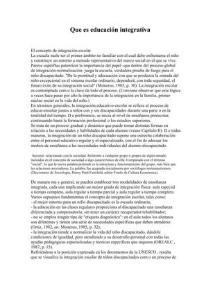 Que es educación integrativa
El concepto de integración escolar
La escuela suele ser el primer ámbito no familiar con el cual debe enfrentarse el niño
y constituye un entorno a menudo representativo del marco social en el que se vive.
Parece supérfluo patentizar la importancia del papel -que dentro del proceso global
de integración-normalización- juega la escuela, verdadera prueba de fuego para el
niño discapacitado. "De la prontitud y adecuación con que se produzca la entrada del
niño excepcional en el sistema escolar ordinario, dependerá, con toda seguridad, el
futuro éxito de su integración social" (Monereo, 1985, p. 30). La integración escolar
es contemplada com o la clave de todo el proceso. (Conviene observar que esta lógica
a veces hace pasar por alto la importancia de la integración en la familia, primer
núcleo social en la vida del niño.)
En términos generales, la integración educativo-escolar se refiere al proceso de
educar-enseñar juntos a niños con y sin discapacidades durante una parte o en la
totalidad del tiempo. D e preferencia, se inicia al nivel de enseñanza preescolar,
continuando hasta la formación profesional o los estudios superiores.
Se trata de un proceso gradual y dinámico que puede tomar distintas formas en
relación a las necesidades y habilidades de cada alumno (véase Capítulo II). D e todas
maneras, la integración de un niño discapacitado supone una estrecha colaboración
entre el personal educativo regular y el especializado, con el fin de adecuar los
medios de enseñanza a las necesidades individuales del alumno discapacitado.
Societal: relacionado con la sociedad. Referente a cualquier grupo o grupos de algún tamaño
incluidos en el concepto de sociedad o algo característico de ella. Comparado con el término
"social", lo que la nueva palabra pretende es la estructura y funcionamiento del grupo, más bien que
las relaciones asociadoras. La palabra fue aceptada inicialmente por sociólogos norteamericanos.
(Diccionario de Sociología, Henry Pratt Fairchild, editor Fondo de Cultura Económica).
De manera mu y general, se pueden establecer tres modalidades de enseñanza
integrada, cada una implicando un mayor grado de integración física: aula especial
a tiempo completo, aula regular a tiempo parcial y aula regular a tiempo completo.
Varios supuestos fundamentan el concepto de integración escolar, tales como:
- el mejor entorno para un nifio discapacitado es la escuela ordinaria;
- la educación en las clases regulares proporciona al discapacitado una enseñanza
diferenciada y compensatoria, sin tener un carácter recuperador/rehabilitador;
- no se emplea ningún tipo de "etiqueta diagnóstica": en el aula todos los alumnos
son diferentes y tienen una serie de necesidades específicas que deben atenderse
(Ortiz, 1982, en: Monereo, 1985, p. 32);
- la integración tiende a normalizar la vida del niño discapacitado, dándole
condiciones de igualdad, pero atendiendo a su desarrollo personal con todas las
ayudas pedagógicas especializadas y técnicas específicas que requiera (OREALC ,
1987, p. 15).
Refiriéndose a la posición expresada en los documentos de la UNESCO , resulta
que se visualiza la integración escolar de niños discapacitados com o un proceso de
 
