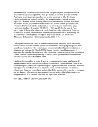 reforma total del sistema educativo tradicional. Integración pues, no significa reducir
las diferencias de los discapacitados para que puedan asistir a las escuelas comunes.
Para lograr un verdadero progreso hay que aceptar y corregir la falla del sistema
escolar ordinario, que no puede satisfacer las necesidades especiales de alumnos
especiales. "Por este motivo, la integración debe considerarse en términos de reforma
del sistema escolar, cuya meta es la creación de una escuela común que ofrezca una
educación diferenciada a todos en función de sus necesidades y en un marco único
y coherente de planes de estudio" (UNESCO , 1988*, pp. 25-26). Se trata de "una
nueva visión de la escuela, más acorde con la función social y educativa de favorecer
el desarrollo de todos los alumnos de acuerdo con sus características personales y las
de su entorno". Se trata de una concepción de escuela "abierta a la diversidad"
(Ministerio de Educación y Ciencias de España, 1986, p. 7).
La integración se concibe como un proceso consistente en responder a la diversidad de
necesidades de todos los alumnos y satisfacerlas mediante una mayor participación en el
aprendizaje, las culturas y las comunidades, así como en reducir la exclusión dentro de la
educación y a partir de ella (Booth, 1996). Supone cambios y modificaciones en el
contenido, los métodos, las estructuras y las estrategias, con un enfoque común que abarque
a todos los niños de la edad apropiada y la convicción de que incumbe al sistema oficial
educar a todos los niños (UNESCO, 1994).
La educación integradora se ocupa de aportar respuestas pertinentes a toda la gama de
necesidades educativas en contextos pedagógicos escolares y extraescolares. Lejos de ser
un tema marginal sobre cómo se puede integrar a algunos alumnos en la corriente educativa
principal, es un método en el que se reflexiona sobre cómo transformar los sistemas
educativos a fin de que respondan a la diversidad de los alumnos. Su propósito es conseguir
que los docentes y los alumnos asuman positivamente la diversidad y la consideren un
enriquecimiento en el contexto educativo, en lugar de un problema."
"UN DESAFÍO UNA VISIÓN", UNESCO, 2003
 