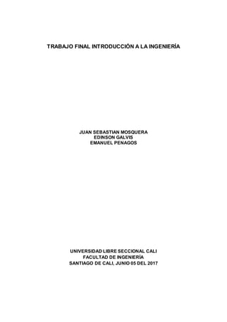 TRABAJO FINAL INTRODUCCIÓN A LA INGENIERÍA
JUAN SEBASTIAN MOSQUERA
EDINSON GALVIS
EMANUEL PENAGOS
UNIVERSIDAD LIBRE SECCIONAL CALI
FACULTAD DE INGENIERÍA
SANTIAGO DE CALI, JUNIO 05 DEL 2017
 