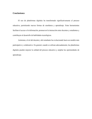 Conclusiones
El uso de plataformas digitales ha transformado significativamente el proceso
educativo, permitiendo nuevas formas de enseñanza y aprendizaje. Estas herramientas
facilitan el acceso a la información, promueven la interacción entre docentes y estudiantes y
contribuyen al desarrollo de habilidades tecnológicas.
Asimismo, el rol del docente y del estudiante ha evolucionado hacia un modelo más
participativo y colaborativo. En general, cuando se utilizan adecuadamente, las plataformas
digitales pueden mejorar la calidad del proceso educativo y ampliar las oportunidades de
aprendizaje.
 