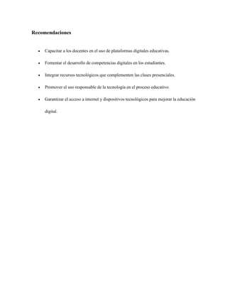 Recomendaciones
• Capacitar a los docentes en el uso de plataformas digitales educativas.
• Fomentar el desarrollo de competencias digitales en los estudiantes.
• Integrar recursos tecnológicos que complementen las clases presenciales.
• Promover el uso responsable de la tecnología en el proceso educativo.
• Garantizar el acceso a internet y dispositivos tecnológicos para mejorar la educación
digital.
 