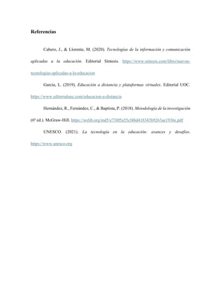 Referencias
Cabero, J., & Llorente, M. (2020). Tecnologías de la información y comunicación
aplicadas a la educación. Editorial Síntesis. https://www.sintesis.com/libro/nuevas-
tecnologias-aplicadas-a-la-educacion
García, L. (2019). Educación a distancia y plataformas virtuales. Editorial UOC.
https://www.editorialuoc.com/educacion-a-distancia
Hernández, R., Fernández, C., & Baptista, P. (2018). Metodología de la investigación
(6ª ed.). McGraw-Hill. https://welib.org/md5/e730f5a55cf4bd418343b9263ae1936e.pdf
UNESCO. (2021). La tecnología en la educación: avances y desafíos.
https://www.unesco.org
 