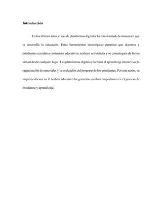 Introducción
En los últimos años, el uso de plataformas digitales ha transformado la manera en que
se desarrolla la educación. Estas herramientas tecnológicas permiten que docentes y
estudiantes accedan a contenidos educativos, realicen actividades y se comuniquen de forma
virtual desde cualquier lugar. Las plataformas digitales facilitan el aprendizaje interactivo, la
organización de materiales y la evaluación del progreso de los estudiantes. Por esta razón, su
implementación en el ámbito educativo ha generado cambios importantes en el proceso de
enseñanza y aprendizaje.
 