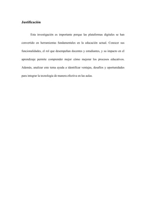 Justificación
Esta investigación es importante porque las plataformas digitales se han
convertido en herramientas fundamentales en la educación actual. Conocer sus
funcionalidades, el rol que desempeñan docentes y estudiantes, y su impacto en el
aprendizaje permite comprender mejor cómo mejorar los procesos educativos.
Además, analizar este tema ayuda a identificar ventajas, desafíos y oportunidades
para integrar la tecnología de manera efectiva en las aulas.
 