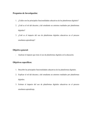 Preguntas de Investigación:
1. ¿Cuáles son las principales funcionalidades educativas de las plataformas digitales?
2. ¿Cuál es el rol del docente y del estudiante en entornos mediados por plataformas
digitales?
3. ¿Cuál es el impacto del uso de plataformas digitales educativas en el proceso
enseñanza aprendizaje?
Objetivo general:
- Analizar el impacto que tiene el uso de plataformas digitales en la educación.
Objetivos específicos:
1. Describir las principales funcionalidades educativas de las plataformas digitales.
2. Explicar el rol del docente y del estudiante en entornos mediados por plataformas
digitales.
3. Estimar el impacto del uso de plataformas digitales educativas en el proceso
enseñanza aprendizaje.
 