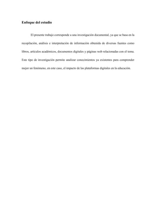 Enfoque del estudio
El presente trabajo corresponde a una investigación documental, ya que se basa en la
recopilación, análisis e interpretación de información obtenida de diversas fuentes como
libros, artículos académicos, documentos digitales y páginas web relacionadas con el tema.
Este tipo de investigación permite analizar conocimientos ya existentes para comprender
mejor un fenómeno, en este caso, el impacto de las plataformas digitales en la educación.
 