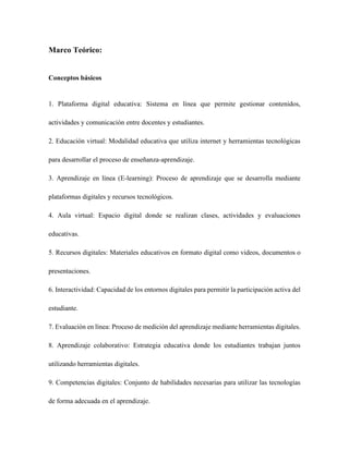Marco Teórico:
Conceptos básicos
1. Plataforma digital educativa: Sistema en línea que permite gestionar contenidos,
actividades y comunicación entre docentes y estudiantes.
2. Educación virtual: Modalidad educativa que utiliza internet y herramientas tecnológicas
para desarrollar el proceso de enseñanza-aprendizaje.
3. Aprendizaje en línea (E-learning): Proceso de aprendizaje que se desarrolla mediante
plataformas digitales y recursos tecnológicos.
4. Aula virtual: Espacio digital donde se realizan clases, actividades y evaluaciones
educativas.
5. Recursos digitales: Materiales educativos en formato digital como videos, documentos o
presentaciones.
6. Interactividad: Capacidad de los entornos digitales para permitir la participación activa del
estudiante.
7. Evaluación en línea: Proceso de medición del aprendizaje mediante herramientas digitales.
8. Aprendizaje colaborativo: Estrategia educativa donde los estudiantes trabajan juntos
utilizando herramientas digitales.
9. Competencias digitales: Conjunto de habilidades necesarias para utilizar las tecnologías
de forma adecuada en el aprendizaje.
 