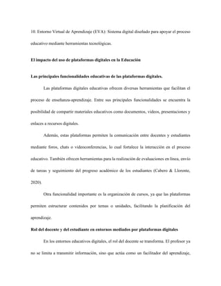 10. Entorno Virtual de Aprendizaje (EVA): Sistema digital diseñado para apoyar el proceso
educativo mediante herramientas tecnológicas.
El impacto del uso de plataformas digitales en la Educación
Las principales funcionalidades educativas de las plataformas digitales.
Las plataformas digitales educativas ofrecen diversas herramientas que facilitan el
proceso de enseñanza-aprendizaje. Entre sus principales funcionalidades se encuentra la
posibilidad de compartir materiales educativos como documentos, videos, presentaciones y
enlaces a recursos digitales.
Además, estas plataformas permiten la comunicación entre docentes y estudiantes
mediante foros, chats o videoconferencias, lo cual fortalece la interacción en el proceso
educativo. También ofrecen herramientas para la realización de evaluaciones en línea, envío
de tareas y seguimiento del progreso académico de los estudiantes (Cabero & Llorente,
2020).
Otra funcionalidad importante es la organización de cursos, ya que las plataformas
permiten estructurar contenidos por temas o unidades, facilitando la planificación del
aprendizaje.
Rol del docente y del estudiante en entornos mediados por plataformas digitales
En los entornos educativos digitales, el rol del docente se transforma. El profesor ya
no se limita a transmitir información, sino que actúa como un facilitador del aprendizaje,
 