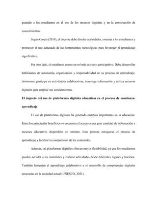 guiando a los estudiantes en el uso de los recursos digitales y en la construcción de
conocimientos.
Según García (2019), el docente debe diseñar actividades, orientar a los estudiantes y
promover el uso adecuado de las herramientas tecnológicas para favorecer el aprendizaje
significativo.
Por otro lado, el estudiante asume un rol más activo y participativo. Debe desarrollar
habilidades de autonomía, organización y responsabilidad en su proceso de aprendizaje.
Asimismo, participa en actividades colaborativas, investiga información y utiliza recursos
digitales para ampliar sus conocimientos.
El impacto del uso de plataformas digitales educativas en el proceso de enseñanza-
aprendizaje
El uso de plataformas digitales ha generado cambios importantes en la educación.
Entre los principales beneficios se encuentra el acceso a una gran cantidad de información y
recursos educativos disponibles en internet. Esto permite enriquecer el proceso de
aprendizaje y facilitar la comprensión de los contenidos.
Además, las plataformas digitales ofrecen mayor flexibilidad, ya que los estudiantes
pueden acceder a los materiales y realizar actividades desde diferentes lugares y horarios.
También fomentan el aprendizaje colaborativo y el desarrollo de competencias digitales
necesarias en la sociedad actual (UNESCO, 2021).
 