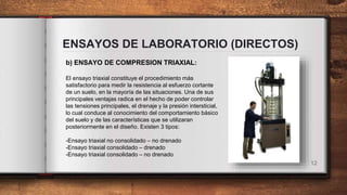 ENSAYOS DE LABORATORIO (DIRECTOS)
12
b) ENSAYO DE COMPRESION TRIAXIAL:
El ensayo triaxial constituye el procedimiento más
satisfactorio para medir la resistencia al esfuerzo cortante
de un suelo, en la mayoría de las situaciones. Una de sus
principales ventajas radica en el hecho de poder controlar
las tensiones principales, el drenaje y la presión intersticial,
lo cual conduce al conocimiento del comportamiento básico
del suelo y de las características que se utilizaran
posteriormente en el diseño. Existen 3 tipos:
-Ensayo triaxial no consolidado – no drenado
-Ensayo triaxial consolidado – drenado
-Ensayo triaxial consolidado – no drenado
 