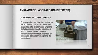13
ENSAYOS DE LABORATORIO (DIRECTOS)
c) ENSAYO DE CORTE DIRECTO:
El ensayo de corte directo consiste en
hacer deslizar una porción de suelo,
respecto a otra a lo largo de un plano
de falla predeterminado mediante la
acción de una fuerza de corte
horizontal incrementada, mientras se
aplica una carga normal al plano del
movimiento.
 