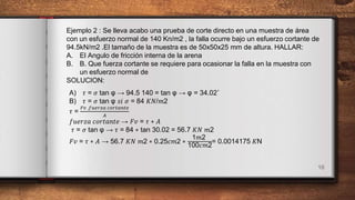 16
Ejemplo 2 : Se lleva acabo una prueba de corte directo en una muestra de área
con un esfuerzo normal de 140 Kn/m2 , la falla ocurre bajo un esfuerzo cortante de
94.5kN/m2 .El tamaño de la muestra es de 50x50x25 mm de altura. HALLAR:
A. El Angulo de fricción interna de la arena
B. B. Que fuerza cortante se requiere para ocasionar la falla en la muestra con
un esfuerzo normal de
SOLUCION:
A) 𝜏 = 𝜎 tan φ → 94.5 140 = tan φ → φ = 34.02˚
B) 𝜏 = 𝜎 tan φ 𝑠𝑖 𝜎 = 84 𝐾𝑁/𝑚2
𝜏 =
𝐹𝑣 .𝑓𝑢𝑒𝑟𝑧𝑎 𝑐𝑜𝑟𝑡𝑎𝑛𝑡𝑒
𝐴
𝑓𝑢𝑒𝑟𝑧𝑎 𝑐𝑜𝑟𝑡𝑎𝑛𝑡𝑒 → 𝐹𝑣 = 𝜏 ∗ 𝐴
𝜏 = 𝜎 tan φ → 𝜏 = 84 ∗ tan 30.02 = 56.7 𝐾𝑁 𝑚2
𝐹𝑣 = 𝜏 ∗ 𝐴 → 56.7 𝐾𝑁 𝑚2 ∗ 0.25𝑐𝑚2 ∗
1𝑚2
100𝑐𝑚2
= 0.0014175 𝐾N
 