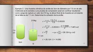 17
Ejemplo 3 : Una muestra cilíndrica de arcilla de 3cm de diámetro por 7.5 cm de alto
inalterada se le somete a una prueba de compresión axial sin confinar resultando
como carga de ruptura un valor de 210 kg, la altura final de la muestra en el instante
de la falla es de 7.1 cm. Determinar la cohesión de la arcilla:
𝜀 =
𝐿𝑖−𝐿𝑓
𝐿𝑖
=
7.5−7.4
7.5
= 0.05333
𝜀 =
𝐴 ′−𝐴
𝐴 ′
→ 0.05333 =
𝐴′−7.0686
𝐴′
= 7.467𝑐𝑚2
𝐶 =
‫ݑݍ‬
2
 ‫ݑݍ‬ =
210
7,467
= 28.124 𝑘𝑔 𝑐𝑚2
𝐶 = 28.124 / 2 = 14.062
7.5
cm
3cm
210kg
D
7.1 cm
 