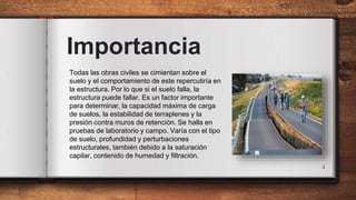 Importancia
4
Todas las obras civiles se cimientan sobre el
suelo y el comportamiento de este repercutiría en
la estructura. Por lo que si el suelo falla, la
estructura puede fallar. Es un factor importante
para determinar, la capacidad máxima de carga
de suelos, la estabilidad de terraplenes y la
presión contra muros de retención. Se halla en
pruebas de laboratorio y campo. Varía con el tipo
de suelo, profundidad y perturbaciones
estructurales, también debido a la saturación
capilar, contenido de humedad y filtración.
 