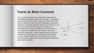 Teoría de Mohr-Coulomb
Es un modelo matemático que describe la respuesta de
materiales quebradizos, tales como hormigón, o agregados
de partículas como el suelo, ​a esfuerzo cortante, así como
tensión normal. La mayoría de los materiales en ingeniería
clásica se comportan siguiendo esta teoría al menos en una
parte del corte. En general, la teoría se aplica a los
materiales para los que la resistencia a la compresión es
muy superior a la resistencia a la tracción, caso de los
materiales cerámicos. La teoría explica que el corte de un
material se produce para una combinación entre tensión
normal y tensión tangencial, y que cuanto mayor sea la
tensión normal, mayor será la tensión tangencial necesaria
para cortar el material.
5
 