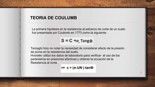 7
TEORIA DE COULUMB
La primera hipótesis en la resistencia al esfuerzo de corte de un suelo
fue presentada por Coulomb en 1773 como la siguiente:
Terzaghi hizo no notar la necesidad de considerar efecto de la presión
de poros en la resistencia del suelo.
Hvorslev utilizo los datos de laboratorio para verificar el uso de los
parámetros en presiones efectivas y obtener la ecuación de la
Resistencia al corte.
 