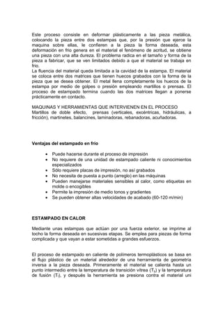 Este proceso consiste en deformar plásticamente a las pieza metálica,
colocando la pieza entre dos estampas que, por la presión que ejerce la
maquina sobre ellas, le confieren a la pieza la forma deseada, esta
deformación en frio genera en el material el fenómeno de acritud, se obtiene
una pieza con una alta dureza. El problema radica en el tamaño y forma de la
pieza a fabricar, que se ven limitados debido a que el material se trabaja en
frio.
La fluencia del material queda limitada a la cavidad de la estampa. El material
se coloca entre dos matrices que tienen huecos grabados con la forma de la
pieza que se desea obtener. El metal llena completamente los huecos de la
estampa por medio de golpes o presión empleando martillos o prensas. El
proceso de estampado termina cuando las dos matrices llegan a ponerse
prácticamente en contacto.

MAQUINAS Y HERRAMIENTAS QUE INTERVIENEN EN EL PROCESO
Martillos de doble efecto, prensas (verticales, excéntricas, hidráulicas, a
fricción), martinetes, balancines, laminadoras, rebanadoras, acuñadoras.




Ventajas del estampado en frío

      •   Puede hacerse durante el proceso de impresión
      •   No requiere de una unidad de estampado caliente ni conocimientos
          especializados
      •   Sólo requiere placas de impresión, no así grabados
      •   No necesita de puesta a punto (arreglo) en las máquinas
      •   Pueden manejarse materiales sensibles al calor, como etiquetas en
          molde o encogibles
      •   Permite la impresión de medio tonos y gradientes
      •   Se pueden obtener altas velocidades de acabado (60-120 m/min)



ESTAMPADO EN CALOR

Mediante unas estampas que actúan por una fuerza exterior, se imprime al
tocho la forma deseada en sucesivas etapas. Se emplea para piezas de forma
complicada y que vayan a estar sometidas a grandes esfuerzos.


El proceso de estampado en caliente de polímeros termoplásticos se basa en
el flujo plástico de un material alrededor de una herramienta de geometría
inversa a la pieza deseada. Primeramente el material se calienta hasta un
punto intermedio entre la temperatura de transición vítrea (Tg) y la temperatura
de fusión (Tf), y después la herramienta se presiona contra el material uni
 