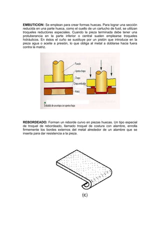 EMBUTICION: Se emplean para crear formas huecas. Para lograr una sección
reducida en una parte hueca, como el cuello de un cartucho de fusil, se utilizan
troqueles reductores especiales. Cuando la pieza terminada debe tener una
protuberancia en la parte inferior o central suelen emplearse troqueles
hidráulicos. En éstos el cuño se sustituye por un pistón que introduce en la
pieza agua o aceite a presión, lo que obliga al metal a doblarse hacia fuera
contra la matriz.




REBORDEADO: Forman un reborde curvo en piezas huecas. Un tipo especial
de troquel de rebordeado, llamado troquel de costura con alambre, enrolla
firmemente los bordes externos del metal alrededor de un alambre que se
inserta para dar resistencia a la pieza.
 