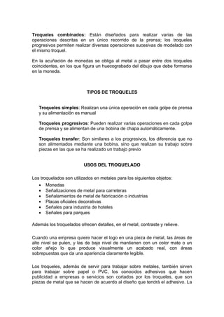 Troqueles combinados: Están diseñados para realizar varias de las
operaciones descritas en un único recorrido de la prensa; los troqueles
progresivos permiten realizar diversas operaciones sucesivas de modelado con
el mismo troquel.

En la acuñación de monedas se obliga al metal a pasar entre dos troqueles
coincidentes, en los que figura un huecograbado del dibujo que debe formarse
en la moneda.



                           TIPOS DE TROQUELES


   Troqueles simples: Realizan una única operación en cada golpe de prensa
   y su alimentación es manual

   Troqueles progresivos: Pueden realizar varias operaciones en cada golpe
   de prensa y se alimentan de una bobina de chapa automáticamente.

   Troqueles transfer: Son similares a los progresivos, los diferencia que no
   son alimentados mediante una bobina, sino que realizan su trabajo sobre
   piezas en las que se ha realizado un trabajo previo


                          USOS DEL TROQUELADO

Los troquelados son utilizados en metales para los siguientes objetos:
   •   Monedas
   •   Señalizaciones de metal para carreteras
   •   Señalamientos de metal de fabricación o industrias
   •   Placas oficiales decorativas
   •   Señales para industria de hoteles
   •   Señales para parques

Además los troquelados ofrecen detalles, en el metal, contraste y relieve.

Cuando una empresa quiere hacer el logo en una pieza de metal, las áreas de
alto nivel se pulen, y las de bajo nivel de mantienen con un color mate o un
color añejo lo que produce visualmente un acabado real, con áreas
sobrepuestas que da una apariencia claramente legible.

Los troqueles, además de servir para trabajar sobre metales, también sirven
para trabajar sobre papel o PVC, los conocidos adhesivos que hacen
publicidad a empresas o servicios son cortados por los troqueles, que son
piezas de metal que se hacen de acuerdo al diseño que tendrá el adhesivo. La
 